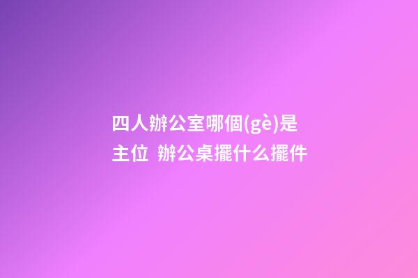 四人辦公室哪個(gè)是主位  辦公桌擺什么擺件
